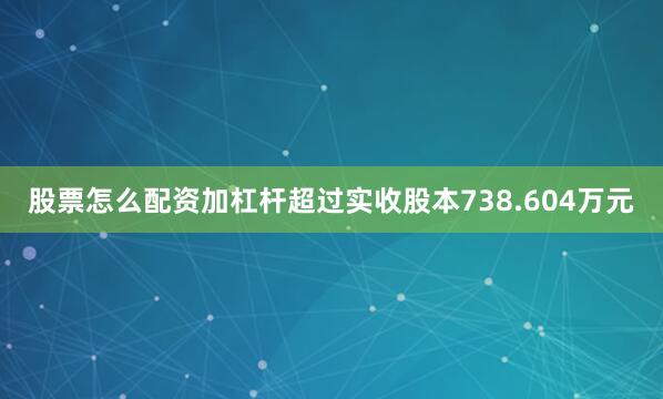 股票怎么配资加杠杆超过实收股本738.604万元