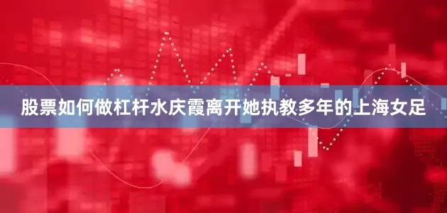 股票如何做杠杆水庆霞离开她执教多年的上海女足