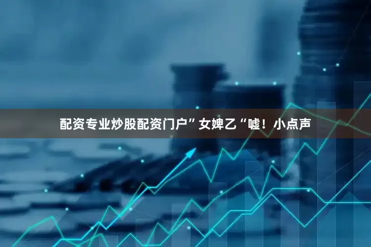 配资专业炒股配资门户”女婢乙“嘘！小点声