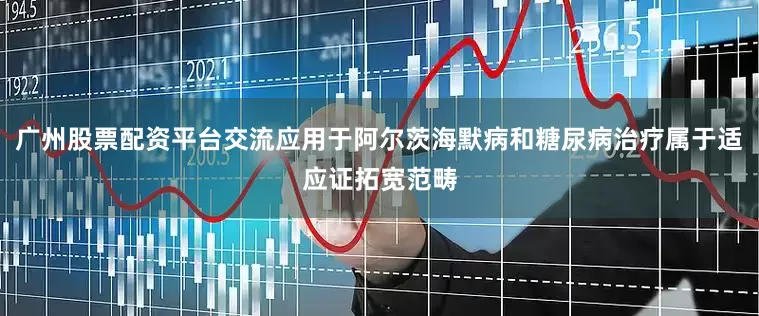 广州股票配资平台交流应用于阿尔茨海默病和糖尿病治疗属于适应证拓宽范畴