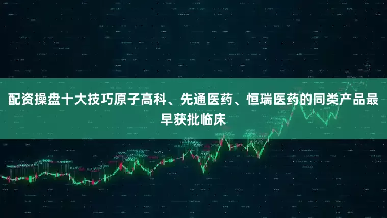 配资操盘十大技巧原子高科、先通医药、恒瑞医药的同类产品最早获批临床