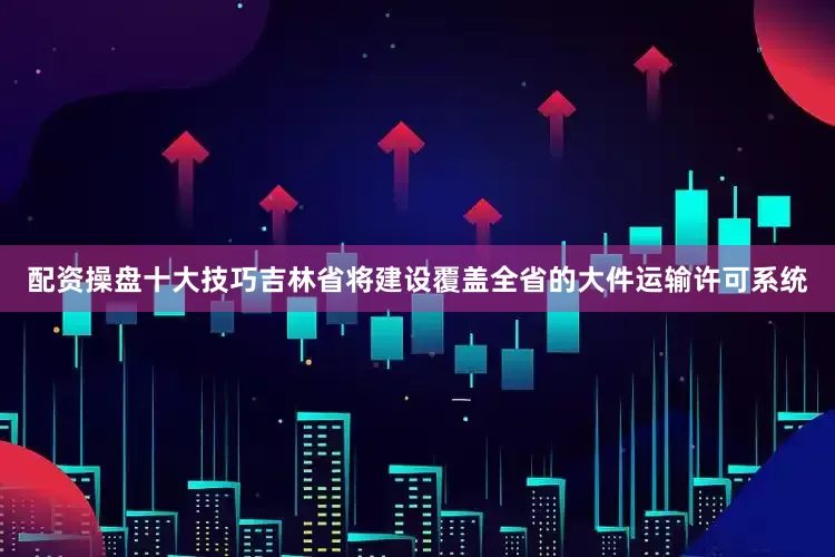 配资操盘十大技巧吉林省将建设覆盖全省的大件运输许可系统