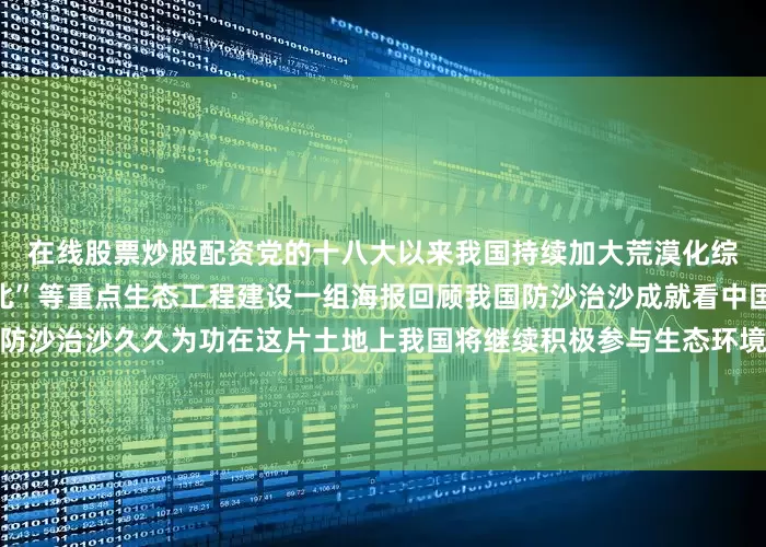 在线股票炒股配资党的十八大以来我国持续加大荒漠化综合防治力度加快推进“三北”等重点生态工程建设一组海报回顾我国防沙治沙成就看中国方案和中国智慧↓↓↓防沙治沙久久为功在这片土地上我国将继续积极参与生态环境治理为防沙治沙事业贡献中国力量（数据来源：国家林草局等）监制丨郑弘制片人丨房轶婷策划丨王楠视觉丨刘敏敏编辑丨王洪禹