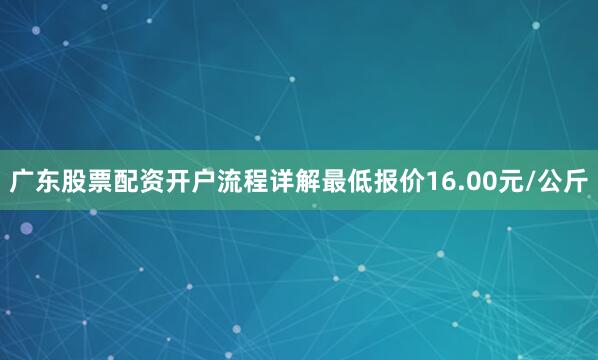 广东股票配资开户流程详解最低报价16.00元/公斤