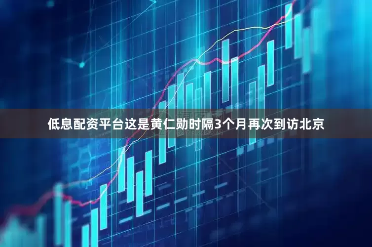 低息配资平台这是黄仁勋时隔3个月再次到访北京