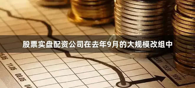 股票实盘配资公司在去年9月的大规模改组中