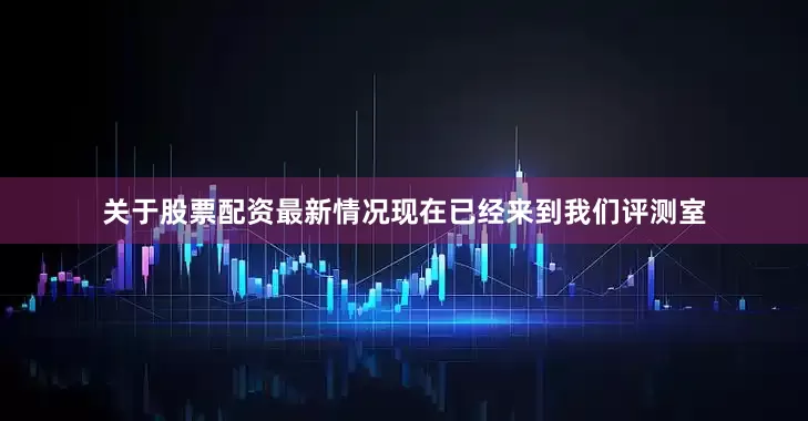 关于股票配资最新情况现在已经来到我们评测室