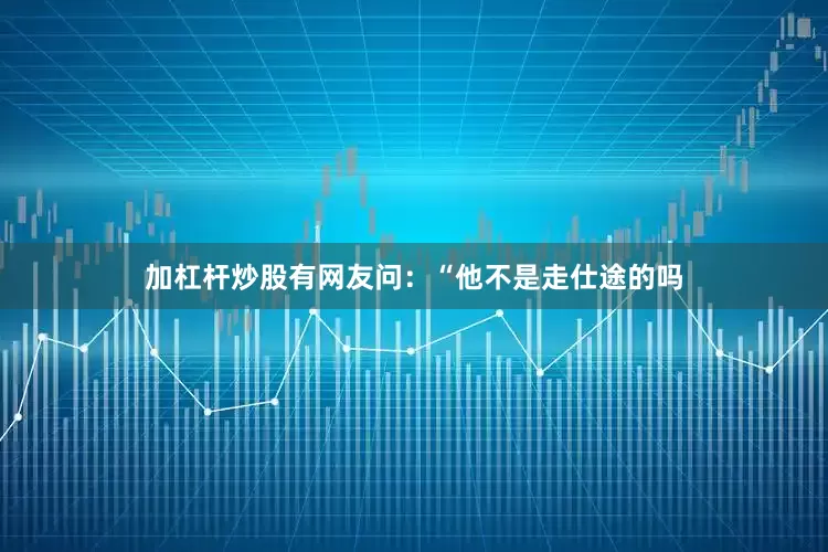 加杠杆炒股有网友问：“他不是走仕途的吗