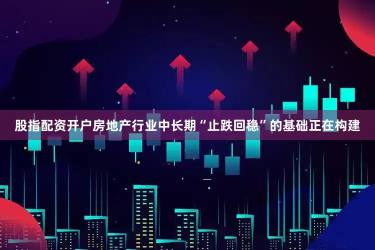 股指配资开户房地产行业中长期“止跌回稳”的基础正在构建