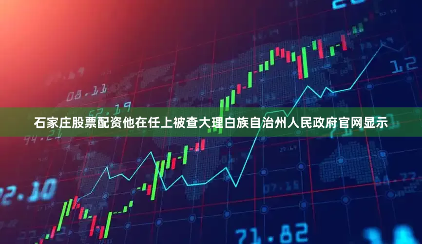 石家庄股票配资他在任上被查大理白族自治州人民政府官网显示