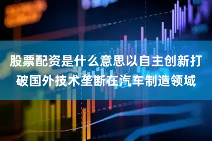 股票配资是什么意思以自主创新打破国外技术垄断在汽车制造领域
