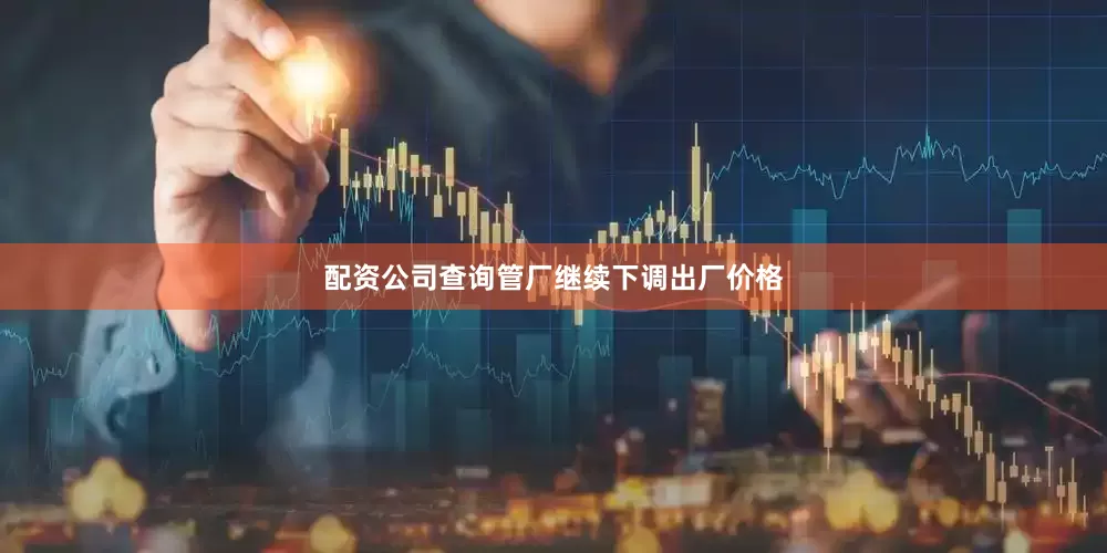 配资公司查询管厂继续下调出厂价格