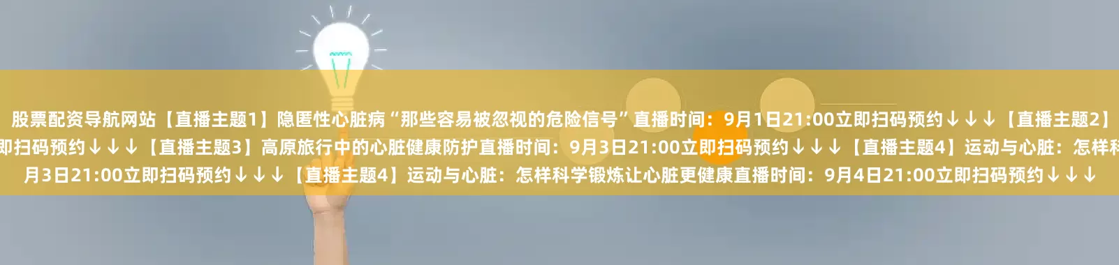 股票配资导航网站【直播主题1】隐匿性心脏病“那些容易被忽视的危险信号”直播时间：9月1日21:00立即扫码预约↓↓↓【直播主题2】心脏消融术：精准打击心律失常的利器直播时间：9月2日21:00立即扫码预约↓↓↓【直播主题3】高原旅行中的心脏健康防护直播时间：9月3日21:00立即扫码预约↓↓↓【直播主题4】运动与心脏：怎样科学锻炼让心脏更健康直播时间：9月4日21:00立即扫码预约↓↓↓