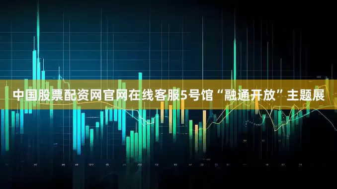 中国股票配资网官网在线客服5号馆“融通开放”主题展